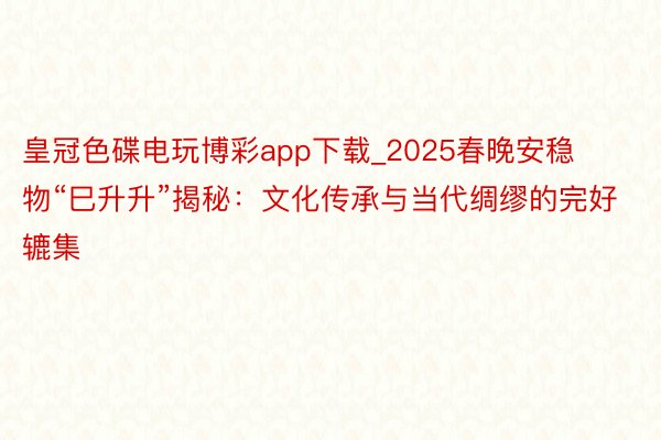 皇冠色碟电玩博彩app下载_2025春晚安稳物“巳升升”揭秘：文化传承与当代绸缪的完好辘集