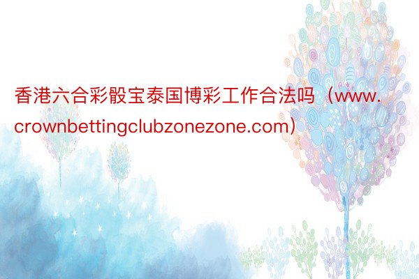 香港六合彩骰宝泰国博彩工作合法吗（www.crownbettingclubzonezone.com）