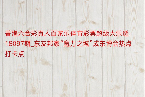 香港六合彩真人百家乐体育彩票超级大乐透18097期_东友邦家“魔力之城”成东博会热点打卡点