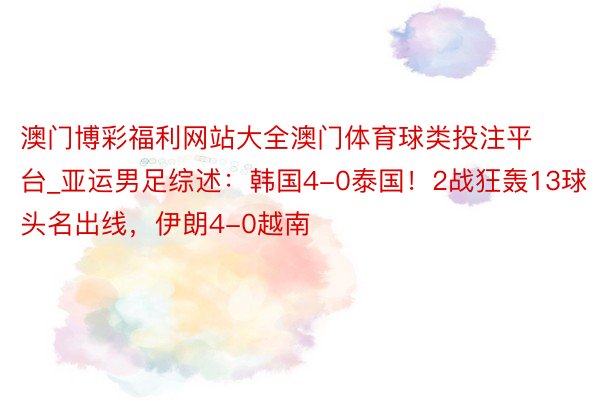澳门博彩福利网站大全澳门体育球类投注平台_亚运男足综述：韩国4-0泰国！2战狂轰13球头名出线，伊朗4-0越南
