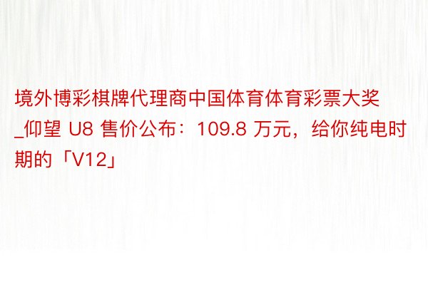 境外博彩棋牌代理商中国体育体育彩票大奖_仰望 U8 售价公布：109.8 万元，给你纯电时期的「V12」