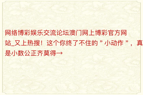网络博彩娱乐交流论坛澳门网上博彩官方网站_又上热搜！这个你终了不住的＂小动作＂，真是小数公正齐莫得→