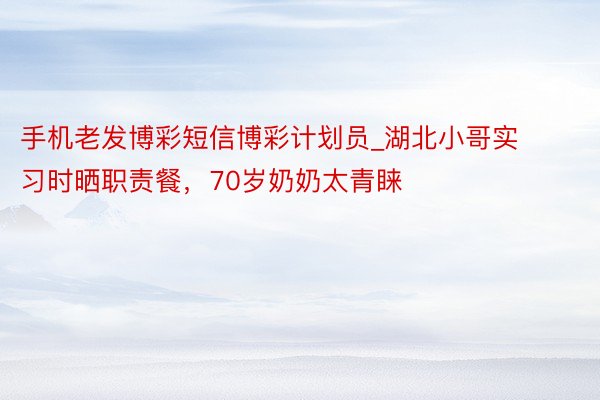 手机老发博彩短信博彩计划员_湖北小哥实习时晒职责餐，70岁奶奶太青睐