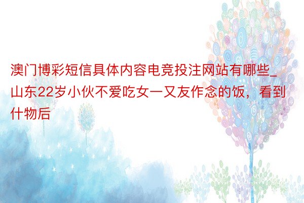 澳门博彩短信具体内容电竞投注网站有哪些_山东22岁小伙不爱吃女一又友作念的饭，看到什物后