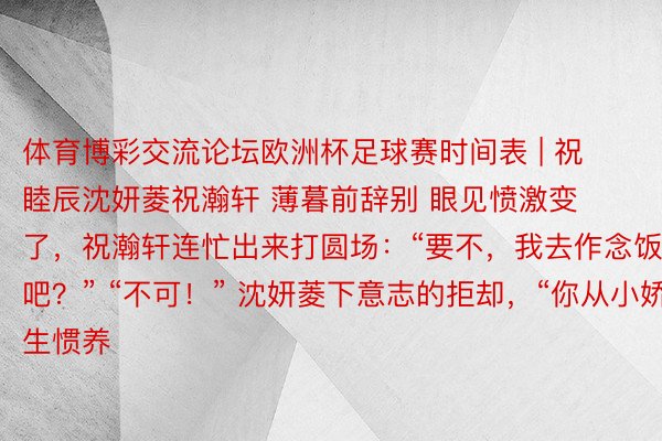 体育博彩交流论坛欧洲杯足球赛时间表 | 祝睦辰沈妍菱祝瀚轩 薄暮前辞别 眼见愤激变了，祝瀚轩连忙出来打圆场：“要不，我去作念饭吧？” “不可！” 沈妍菱下意志的拒却，“你从小娇生惯养