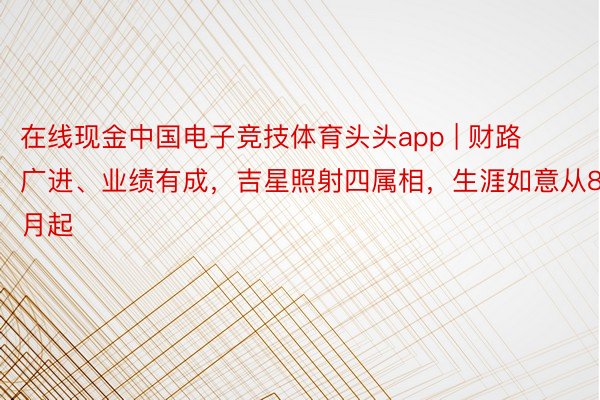 在线现金中国电子竞技体育头头app | 财路广进、业绩有成，吉星照射四属相，生涯如意从8月起