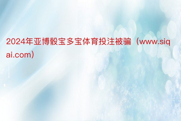 2024年亚博骰宝多宝体育投注被骗（www.siqai.com）