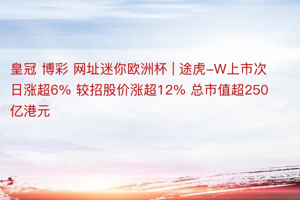 皇冠 博彩 网址迷你欧洲杯 | 途虎-W上市次日涨超6% 较招股价涨超12% 总市值超250亿港元